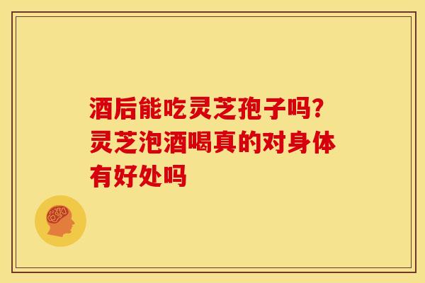 酒后能吃灵芝孢子吗？灵芝泡酒喝真的对身体有好处吗