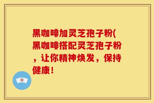 黑咖啡加灵芝孢子粉(黑咖啡搭配灵芝孢子粉，让你精神焕发，保持健康！