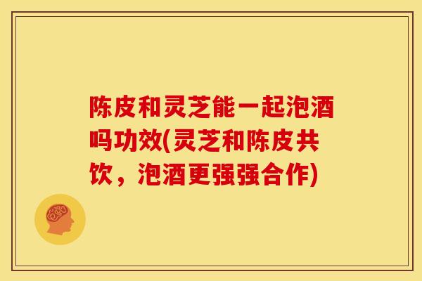 陈皮和灵芝能一起泡酒吗功效(灵芝和陈皮共饮,泡酒更强强合作)