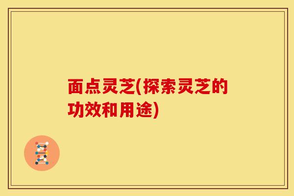 面点灵芝(探索灵芝的功效和用途)