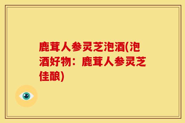 鹿茸人参灵芝泡酒(泡酒好物:鹿茸人参灵芝佳酿)