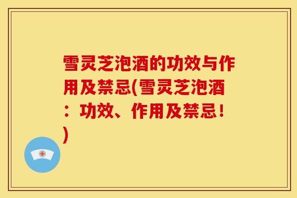 雪灵芝泡酒的功效与作用及禁忌(雪灵芝泡酒:功效、作用及禁忌!)