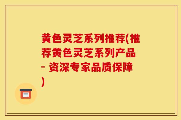 黄色灵芝系列推荐(推荐黄色灵芝系列产品 - 资深专家品质保障)