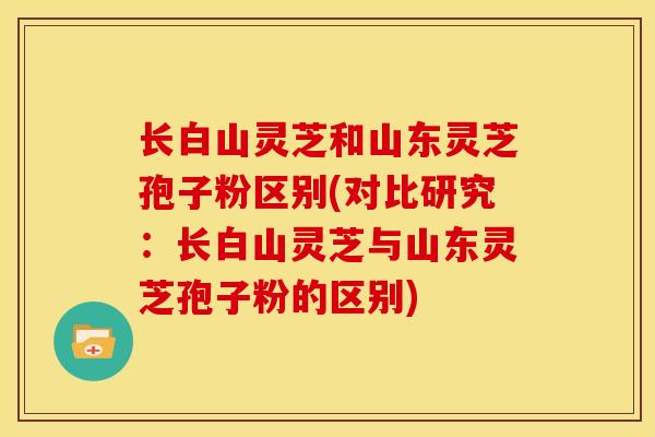 长白山灵芝和山东灵芝孢子粉区别(对比研究：长白山灵芝与山东灵芝孢子粉的区别)