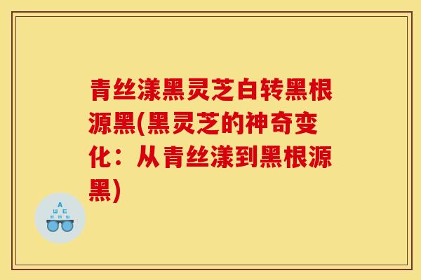青丝漾黑灵芝白转黑根源黑(黑灵芝的神奇变化：从青丝漾到黑根源黑)