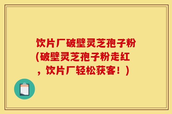 饮片厂破壁灵芝孢子粉(破壁灵芝孢子粉走红，饮片厂轻松获客！)