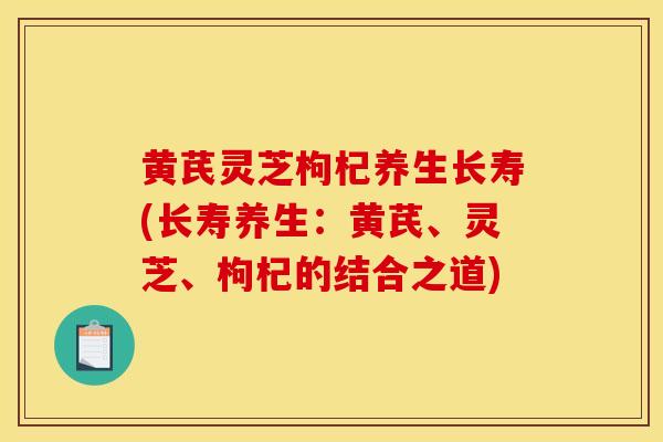 黄芪灵芝枸杞养生长寿(长寿养生:黄芪、灵芝、枸杞的结合之道)