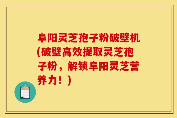 阜阳灵芝孢子粉破壁机(破壁高效提取灵芝孢子粉,解锁阜阳灵芝营养力!)