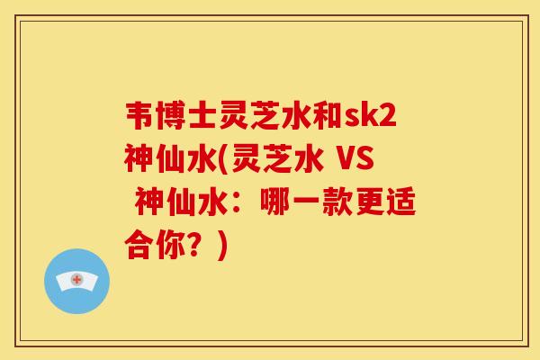 韦博士灵芝水和sk2神仙水(灵芝水 VS 神仙水：哪一款更适合你？)