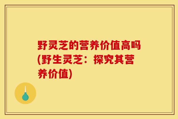 野灵芝的营养价值高吗(野生灵芝:探究其营养价值)