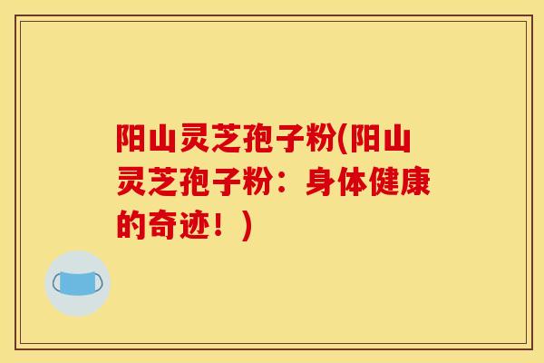 阳山灵芝孢子粉(阳山灵芝孢子粉：身体健康的奇迹！)