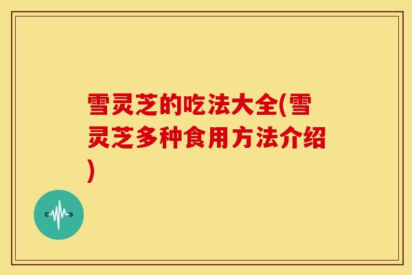 雪灵芝的吃法大全(雪灵芝多种食用方法介绍)