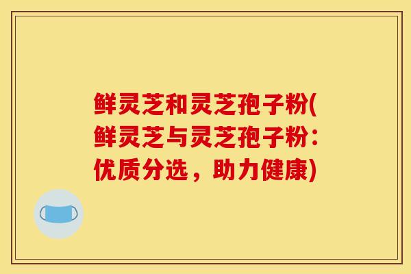鲜灵芝和灵芝孢子粉(鲜灵芝与灵芝孢子粉：优质分选，助力健康)