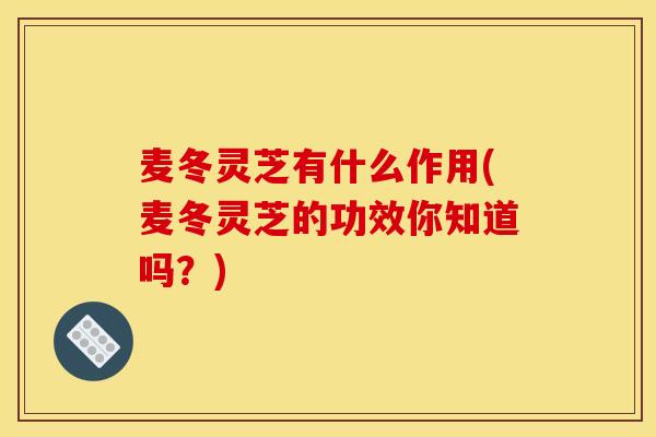 麦冬灵芝有什么作用(麦冬灵芝的功效你知道吗?)
