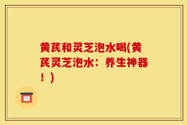 黄芪和灵芝泡水喝(黄芪灵芝泡水:养生神器!)