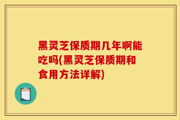 黑灵芝保质期几年啊能吃吗(黑灵芝保质期和食用方法详解)