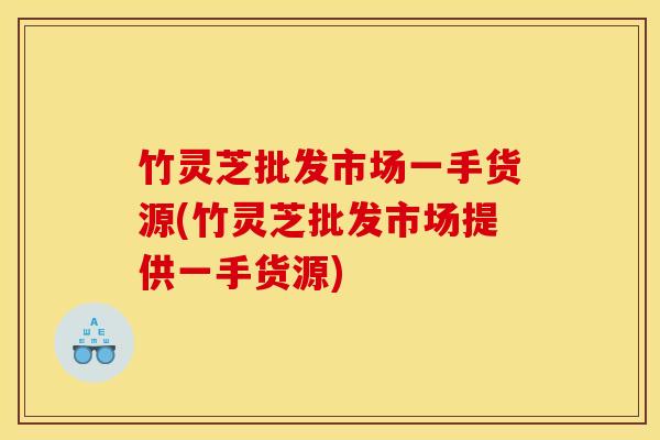 竹灵芝批发市场一手货源(竹灵芝批发市场提供一手货源)