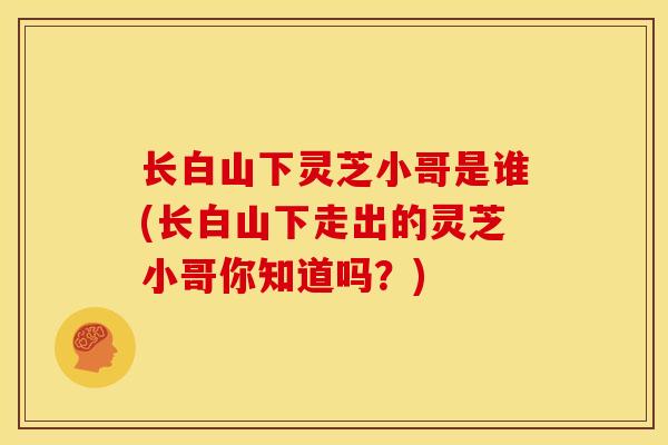 长白山下灵芝小哥是谁(长白山下走出的灵芝小哥你知道吗？)