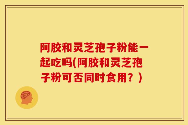 阿胶和灵芝孢子粉能一起吃吗(阿胶和灵芝孢子粉可否同时食用？)