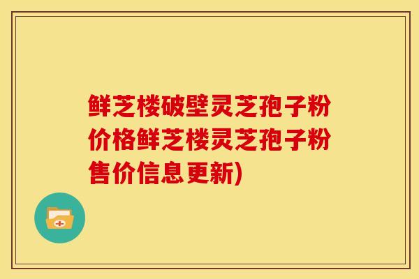 鲜芝楼破壁灵芝孢子粉价格鲜芝楼灵芝孢子粉售价信息更新)