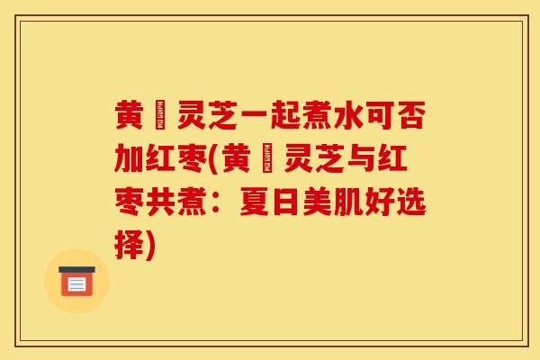 黄茋灵芝一起煮水可否加红枣(黄茋灵芝与红枣共煮:夏日美肌好选择)