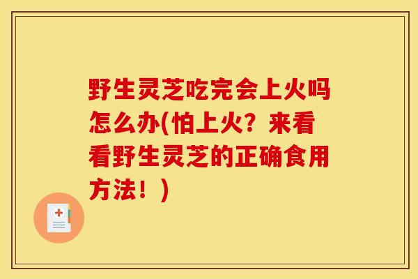 野生灵芝吃完会上火吗怎么办(怕上火？来看看野生灵芝的正确食用方法！)