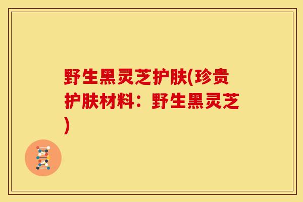 野生黑灵芝护肤(珍贵护肤材料：野生黑灵芝)