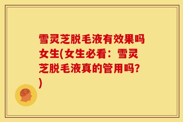 雪灵芝脱毛液有效果吗女生(女生必看：雪灵芝脱毛液真的管用吗？)