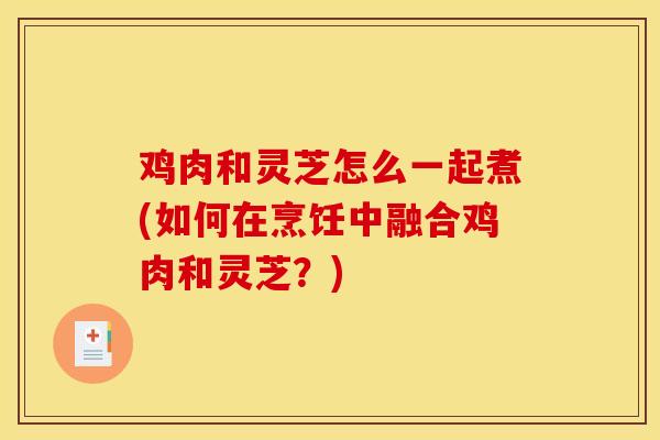 鸡肉和灵芝怎么一起煮(如何在烹饪中融合鸡肉和灵芝？)