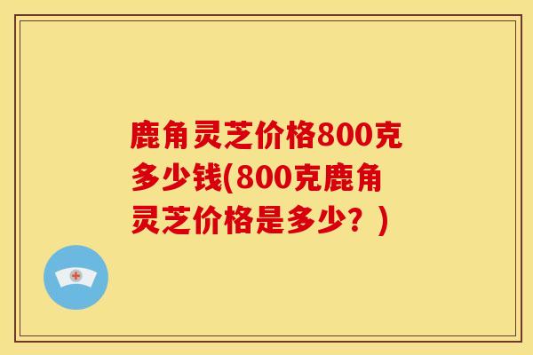 鹿角灵芝价格800克多少钱(800克鹿角灵芝价格是多少？)