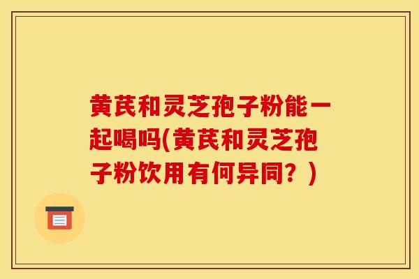 黄芪和灵芝孢子粉能一起喝吗(黄芪和灵芝孢子粉饮用有何异同?)