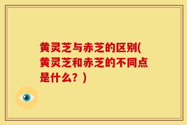 黄灵芝与赤芝的区别(黄灵芝和赤芝的不同点是什么?)