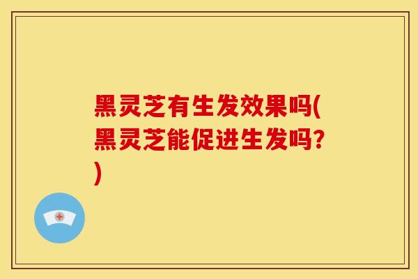 黑灵芝有生发效果吗(黑灵芝能促进生发吗？)