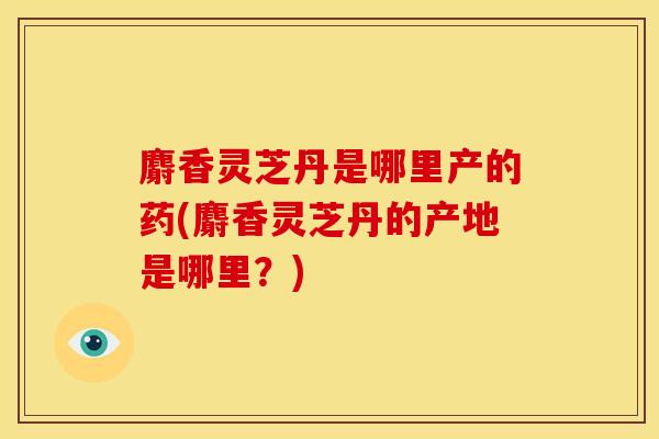 麝香灵芝丹是哪里产的药(麝香灵芝丹的产地是哪里?)