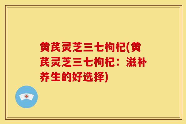 黄芪灵芝三七枸杞(黄芪灵芝三七枸杞:滋补养生的好选择)
