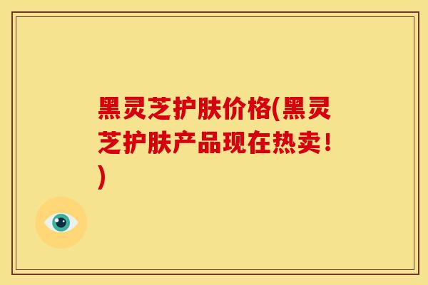 黑灵芝护肤价格(黑灵芝护肤产品现在热卖!)