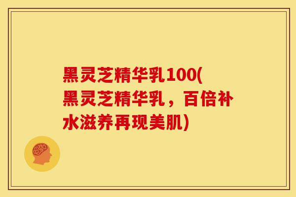 黑灵芝精华乳100(黑灵芝精华乳，百倍补水滋养再现美肌)