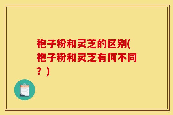 袍子粉和灵芝的区别(袍子粉和灵芝有何不同?)
