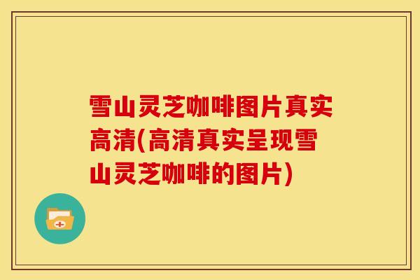 雪山灵芝咖啡图片真实高清(高清真实呈现雪山灵芝咖啡的图片)