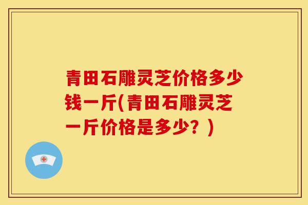 青田石雕灵芝价格多少钱一斤(青田石雕灵芝一斤价格是多少？)