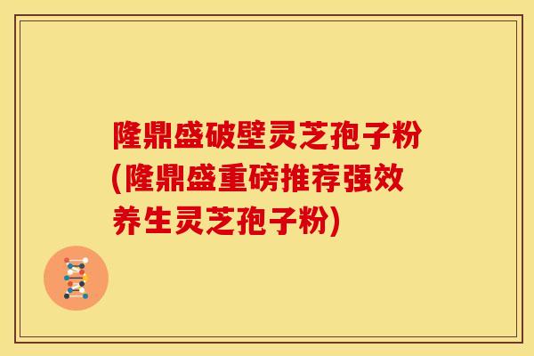 隆鼎盛破壁灵芝孢子粉(隆鼎盛重磅推荐强效养生灵芝孢子粉)