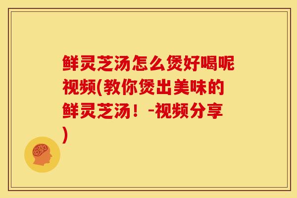鲜灵芝汤怎么煲好喝呢视频(教你煲出美味的鲜灵芝汤!-视频分享)