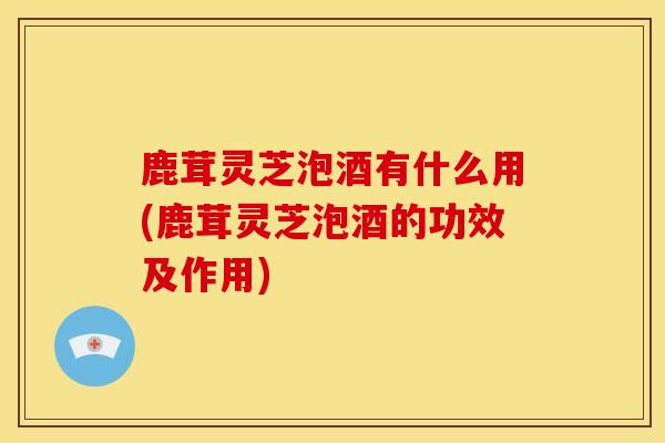 鹿茸灵芝泡酒有什么用(鹿茸灵芝泡酒的功效及作用)