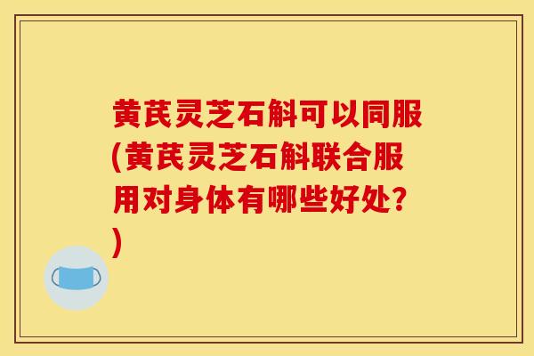 黄芪灵芝石斛可以同服(黄芪灵芝石斛联合服用对身体有哪些好处?)