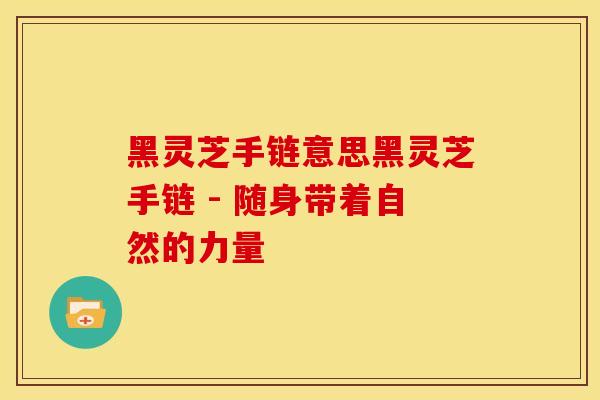 黑灵芝手链意思黑灵芝手链 - 随身带着自然的力量