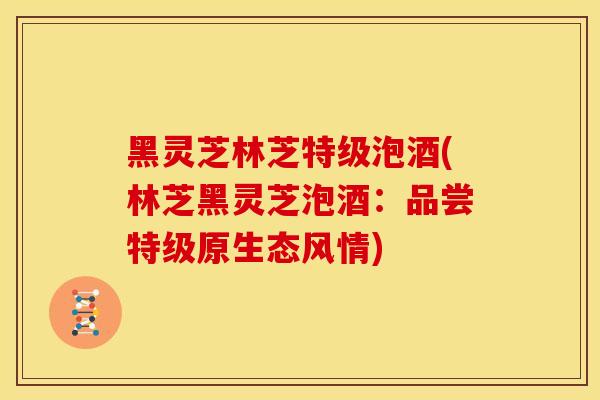 黑灵芝林芝特级泡酒(林芝黑灵芝泡酒：品尝特级原生态风情)