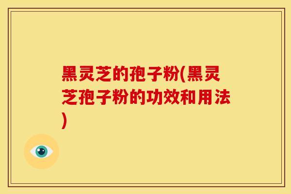 黑灵芝的孢子粉(黑灵芝孢子粉的功效和用法)