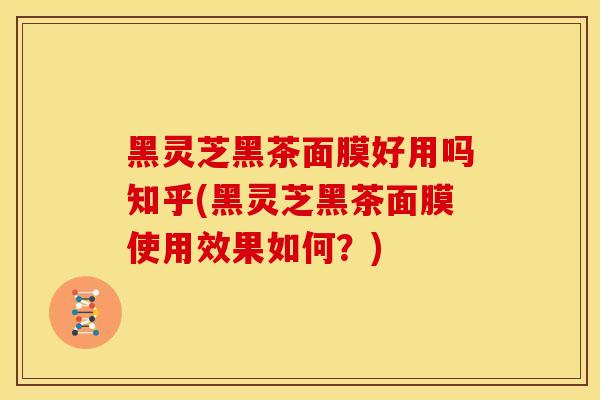 黑灵芝黑茶面膜好用吗知乎(黑灵芝黑茶面膜使用效果如何?)