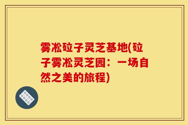 雾凇砬子灵芝基地(砬子雾凇灵芝园:一场自然之美的旅程)