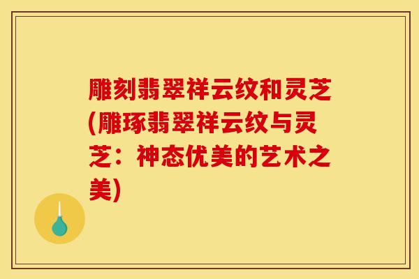雕刻翡翠祥云纹和灵芝(雕琢翡翠祥云纹与灵芝:神态优美的艺术之美)